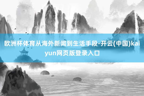 欧洲杯体育从海外新闻到生活手段-开云(中国)kaiyun网页版登录入口