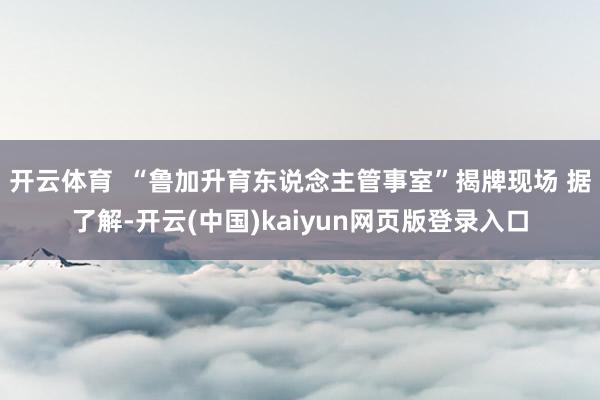 开云体育  “鲁加升育东说念主管事室”揭牌现场 据了解-开云(中国)kaiyun网页版登录入口