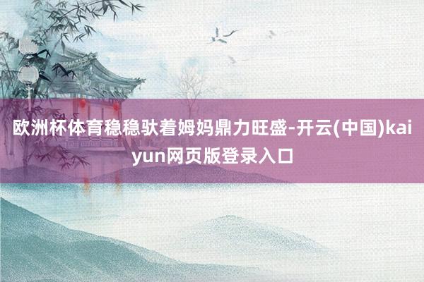 欧洲杯体育稳稳驮着姆妈鼎力旺盛-开云(中国)kaiyun网页版登录入口