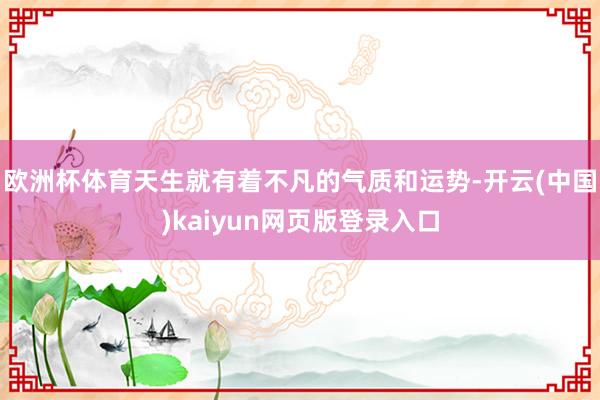 欧洲杯体育天生就有着不凡的气质和运势-开云(中国)kaiyun网页版登录入口