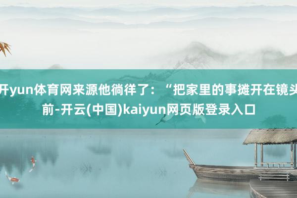 开yun体育网来源他徜徉了：“把家里的事摊开在镜头前-开云(中国)kaiyun网页版登录入口