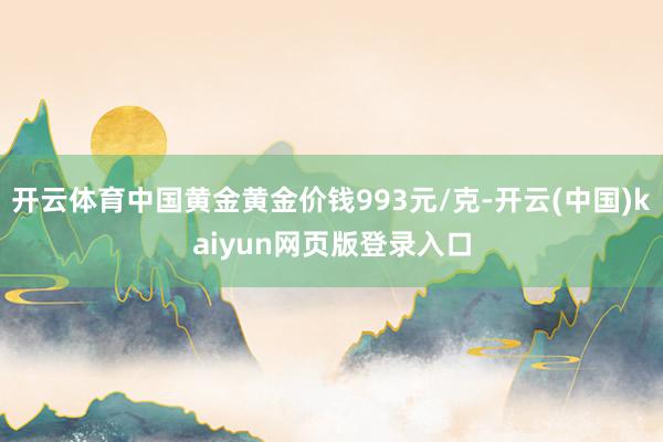 开云体育中国黄金黄金价钱993元/克-开云(中国)kaiyun网页版登录入口