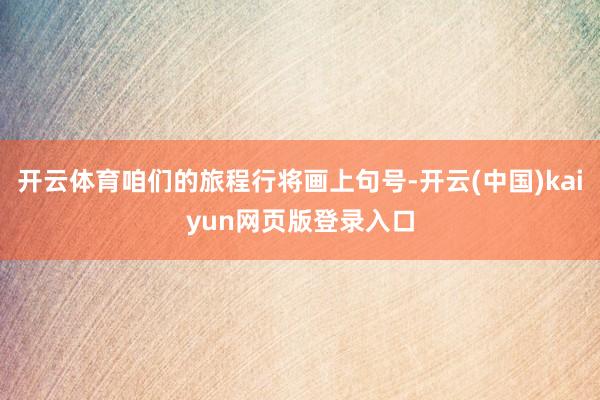 开云体育咱们的旅程行将画上句号-开云(中国)kaiyun网页版登录入口