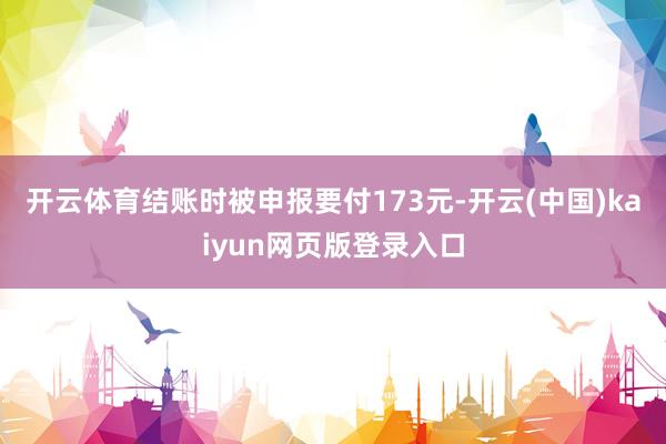 开云体育结账时被申报要付173元-开云(中国)kaiyun网页版登录入口
