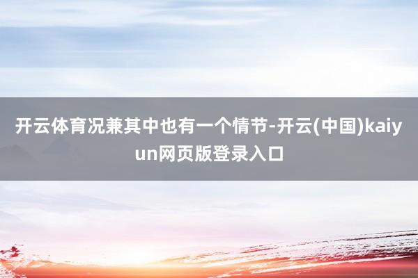开云体育况兼其中也有一个情节-开云(中国)kaiyun网页版登录入口