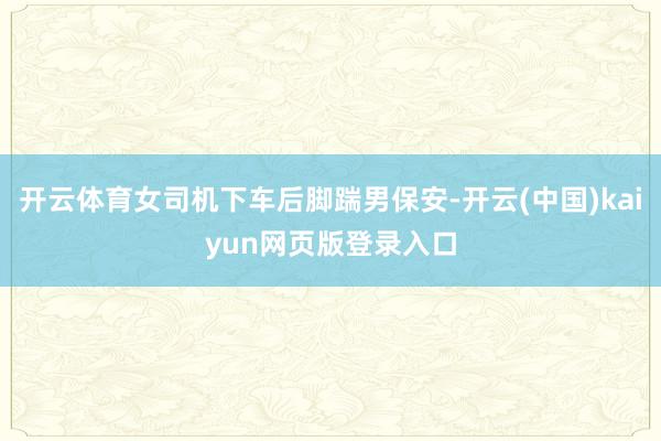 开云体育女司机下车后脚踹男保安-开云(中国)kaiyun网页版登录入口
