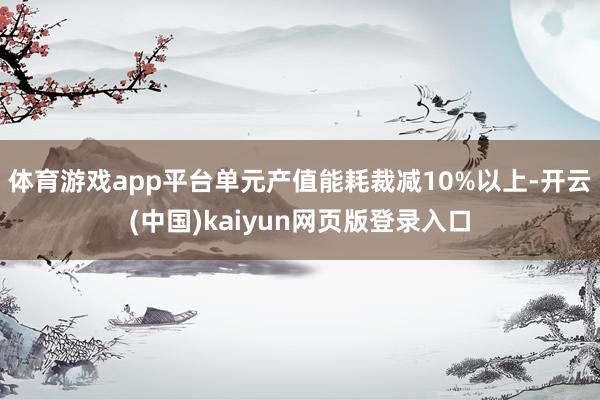 体育游戏app平台单元产值能耗裁减10%以上-开云(中国)kaiyun网页版登录入口
