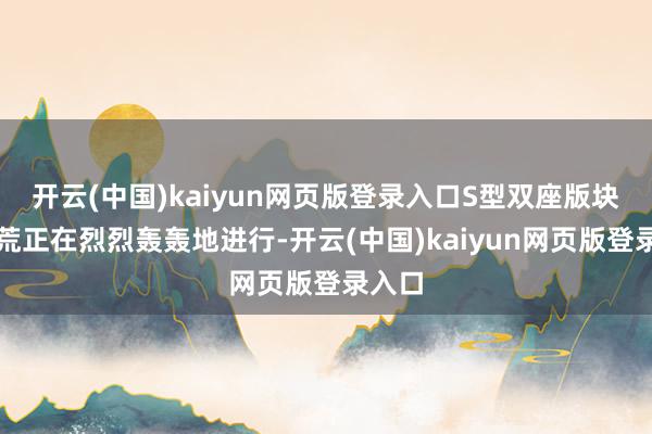 开云(中国)kaiyun网页版登录入口S型双座版块的开荒正在烈烈轰轰地进行-开云(中国)kaiyun网页版登录入口