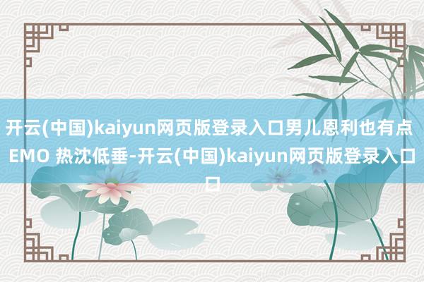 开云(中国)kaiyun网页版登录入口男儿恩利也有点 EMO 热沈低垂-开云(中国)kaiyun网页版登录入口