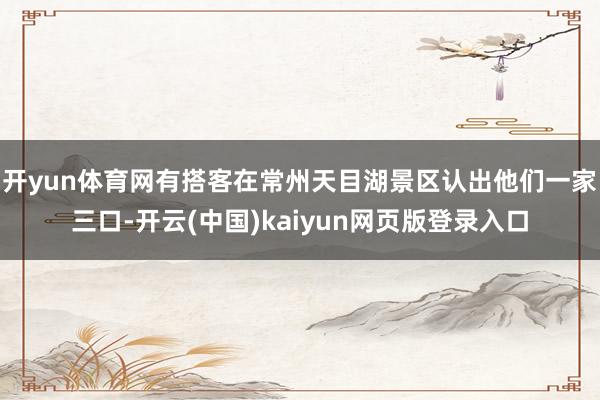 开yun体育网有搭客在常州天目湖景区认出他们一家三口-开云(中国)kaiyun网页版登录入口