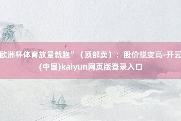欧洲杯体育放量就跑”(顶部卖):股价蜕变高-开云(中国)kaiyun网页版登录入口